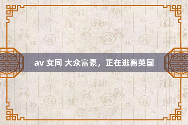 av 女同 大众富豪，正在逃离英国