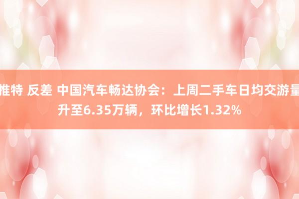 推特 反差 中国汽车畅达协会：上周二手车日均交游量升至6.35万辆，环比增长1.32%