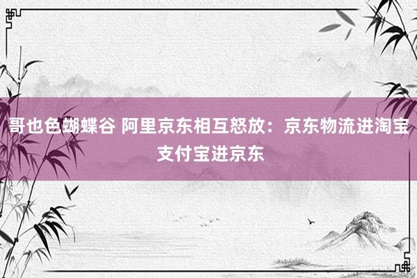 哥也色蝴蝶谷 阿里京东相互怒放：京东物流进淘宝 支付宝进京东