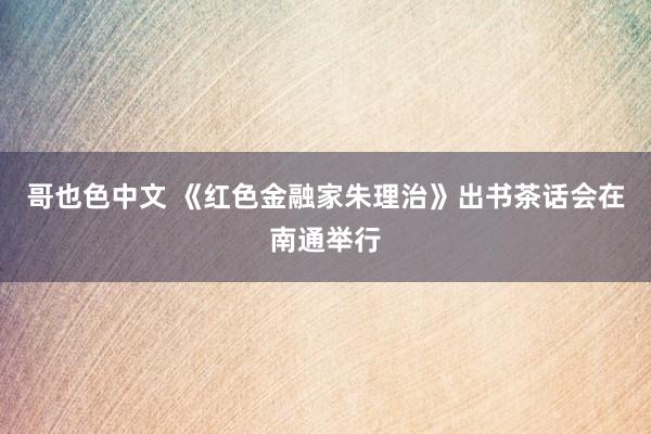 哥也色中文 《红色金融家朱理治》出书茶话会在南通举行