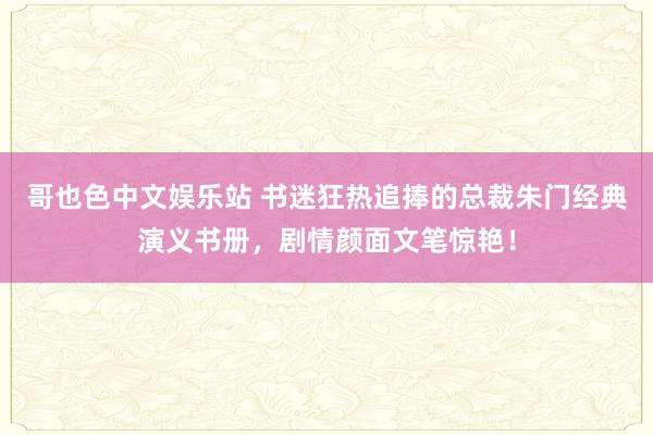 哥也色中文娱乐站 书迷狂热追捧的总裁朱门经典演义书册，剧情颜面文笔惊艳！