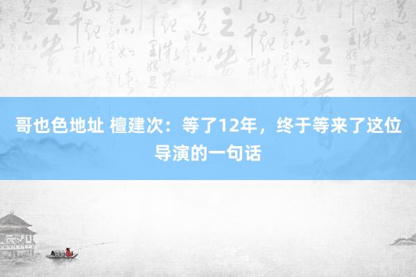 哥也色地址 檀建次：等了12年，终于等来了这位导演的一句话