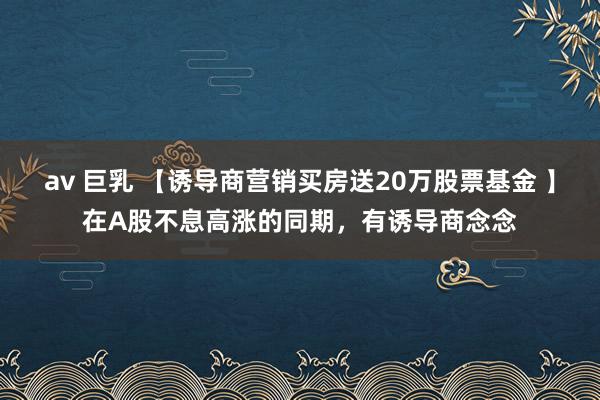 av 巨乳 【诱导商营销买房送20万股票基金 】在A股不息高涨的同期，有诱导商念念