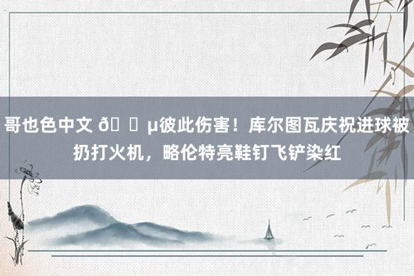 哥也色中文 😵彼此伤害！库尔图瓦庆祝进球被扔打火机，略伦特亮鞋钉飞铲染红