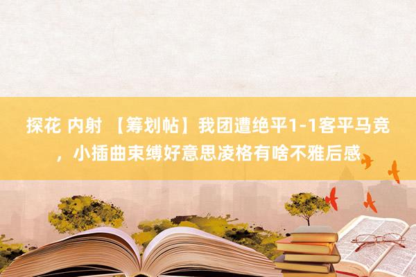 探花 内射 【筹划帖】我团遭绝平1-1客平马竞，小插曲束缚好意思凌格有啥不雅后感