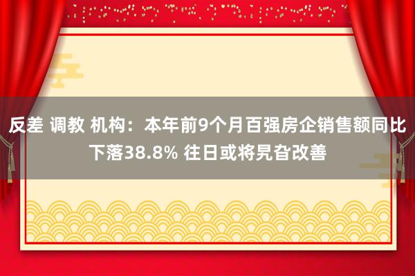 反差 调教 机构：本年前9个月百强房企销售额同比下落38.8% 往日或将旯旮改善