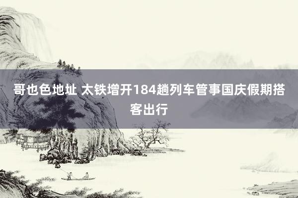 哥也色地址 太铁增开184趟列车管事国庆假期搭客出行