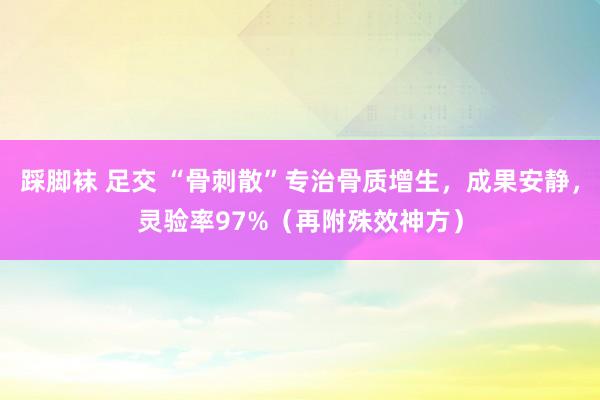 踩脚袜 足交 “骨刺散”专治骨质增生，成果安静，灵验率97%（再附殊效神方）