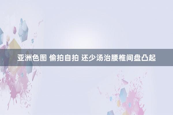 亚洲色图 偷拍自拍 还少汤治腰椎间盘凸起