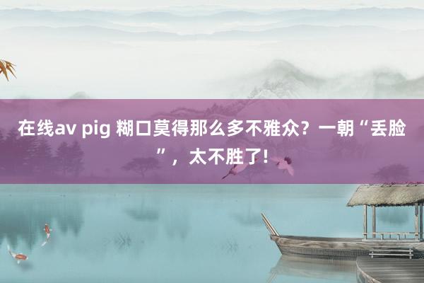 在线av pig 糊口莫得那么多不雅众？一朝“丢脸”，太不胜了!