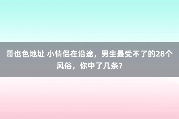 哥也色地址 小情侣在沿途，男生最受不了的28个风俗，你中了几条？