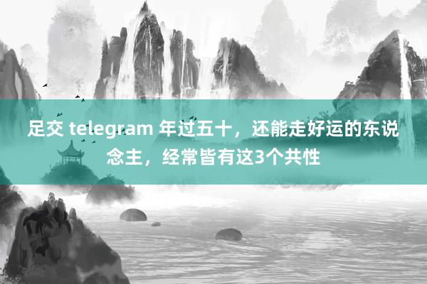 足交 telegram 年过五十，还能走好运的东说念主，经常皆有这3个共性