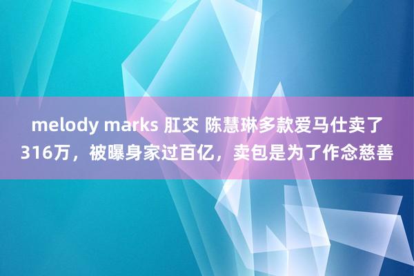 melody marks 肛交 陈慧琳多款爱马仕卖了316万，被曝身家过百亿，卖包是为了作念慈善