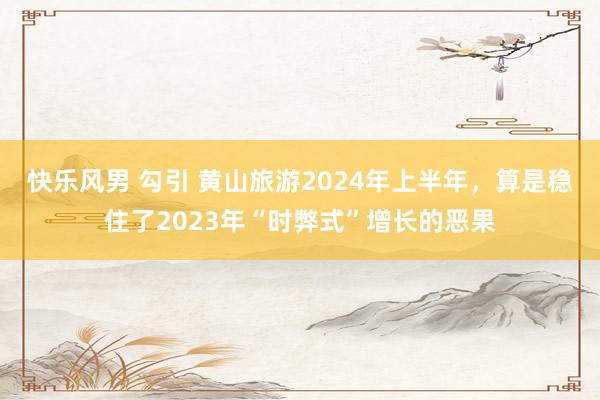 快乐风男 勾引 黄山旅游2024年上半年，算是稳住了2023年“时弊式”增长的恶果