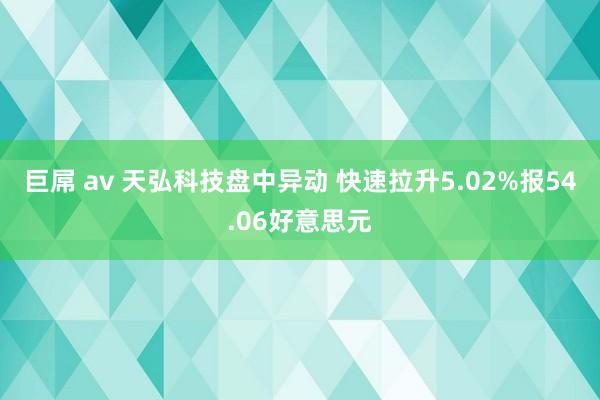 巨屌 av 天弘科技盘中异动 快速拉升5.02%报54.06好意思元