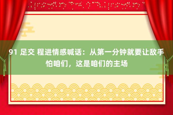 91 足交 程进情感喊话：从第一分钟就要让敌手怕咱们，这是咱们的主场