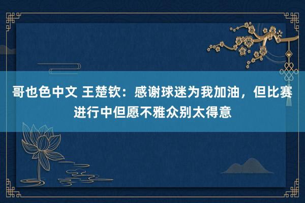 哥也色中文 王楚钦：感谢球迷为我加油，但比赛进行中但愿不雅众别太得意