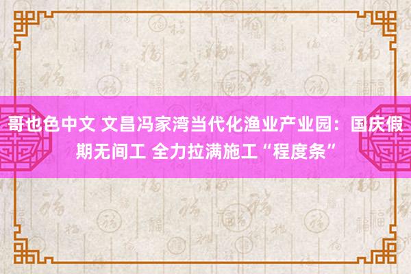 哥也色中文 文昌冯家湾当代化渔业产业园：国庆假期无间工 全力拉满施工“程度条”