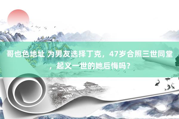 哥也色地址 为男友选择丁克，47岁合照三世同堂，起义一世的她后悔吗？