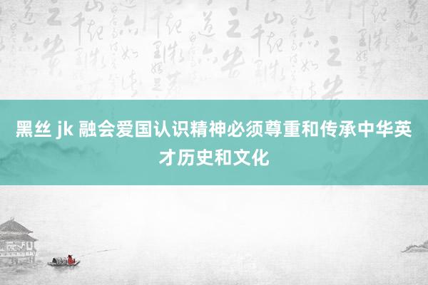 黑丝 jk 融会爱国认识精神必须尊重和传承中华英才历史和文化