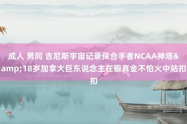 成人 男同 吉尼斯宇宙记录保合手者NCAA神塔&18岁加拿大巨东说念主在锻真金不怕火中站扣