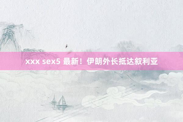 xxx sex5 最新！伊朗外长抵达叙利亚