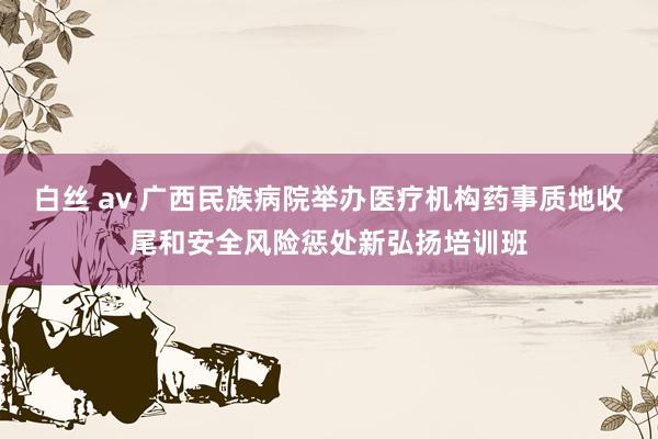 白丝 av 广西民族病院举办医疗机构药事质地收尾和安全风险惩处新弘扬培训班