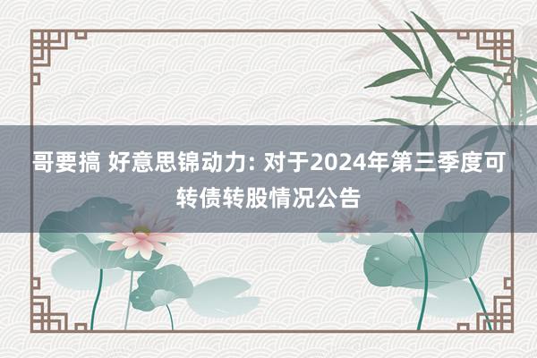 哥要搞 好意思锦动力: 对于2024年第三季度可转债转股情况公告