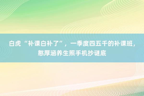 白虎 “补课白补了”，一季度四五千的补课班，憨厚涵养生照手机抄谜底