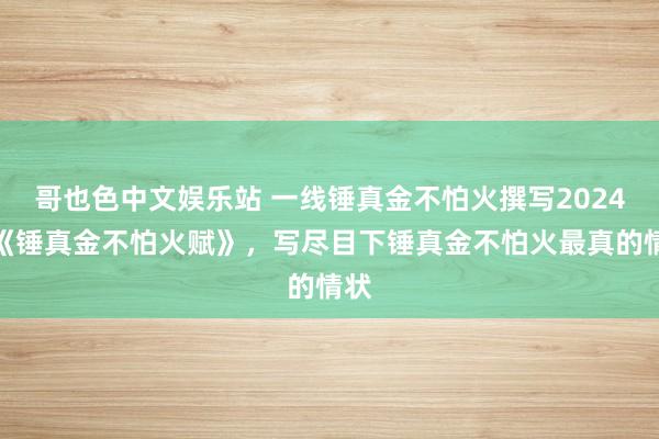 哥也色中文娱乐站 一线锤真金不怕火撰写2024版《锤真金不怕火赋》，写尽目下锤真金不怕火最真的情状