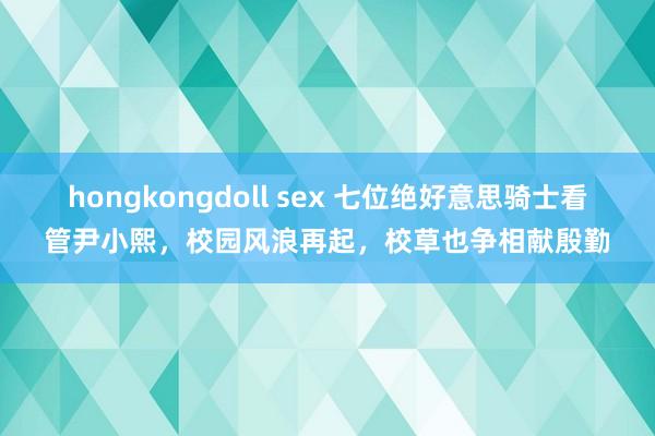 hongkongdoll sex 七位绝好意思骑士看管尹小熙，校园风浪再起，校草也争相献殷勤