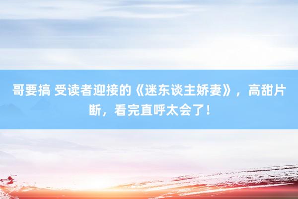 哥要搞 受读者迎接的《迷东谈主娇妻》，高甜片断，看完直呼太会了！