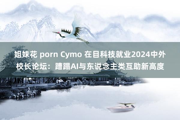 姐妹花 porn Cymo 在目科技就业2024中外校长论坛：蹧蹋AI与东说念主类互助新高度