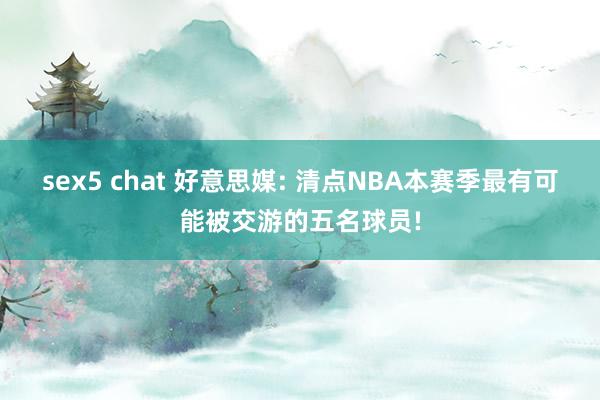 sex5 chat 好意思媒: 清点NBA本赛季最有可能被交游的五名球员!