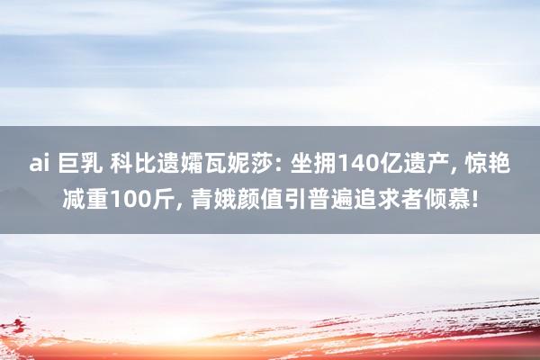 ai 巨乳 科比遗孀瓦妮莎: 坐拥140亿遗产， 惊艳减重100斤， 青娥颜值引普遍追求者倾慕!