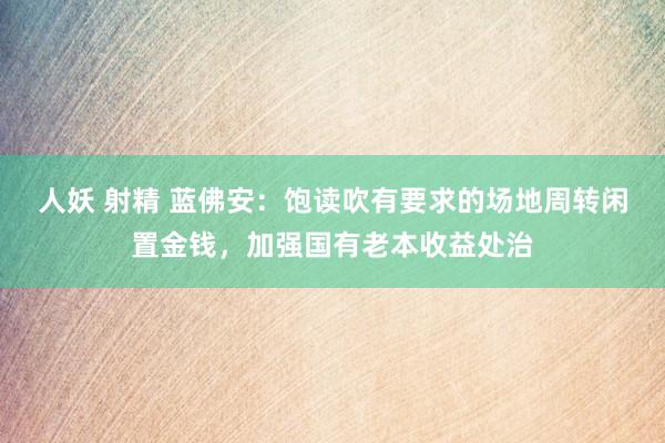 人妖 射精 蓝佛安：饱读吹有要求的场地周转闲置金钱，加强国有老本收益处治