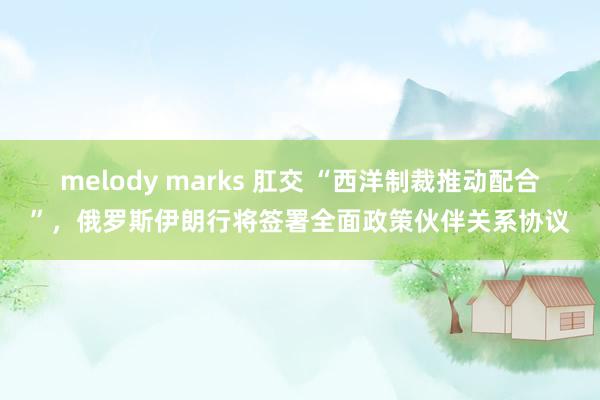 melody marks 肛交 “西洋制裁推动配合”，俄罗斯伊朗行将签署全面政策伙伴关系协议