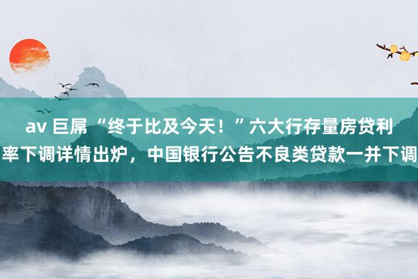 av 巨屌 “终于比及今天！”六大行存量房贷利率下调详情出炉，中国银行公告不良类贷款一并下调