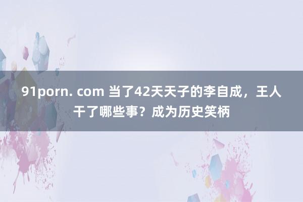 91porn. com 当了42天天子的李自成，王人干了哪些事？成为历史笑柄