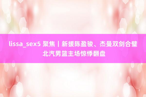 lissa_sex5 聚焦｜新援陈盈骏、杰曼双剑合璧 北汽男篮主场惊悸翻盘