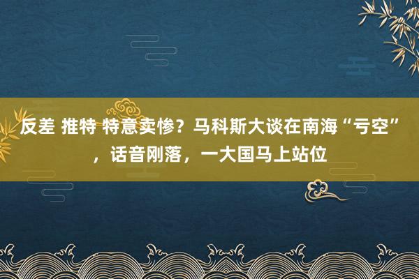 反差 推特 特意卖惨？马科斯大谈在南海“亏空”，话音刚落，一大国马上站位