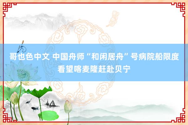 哥也色中文 中国舟师“和闲居舟”号病院船限度看望喀麦隆赶赴贝宁