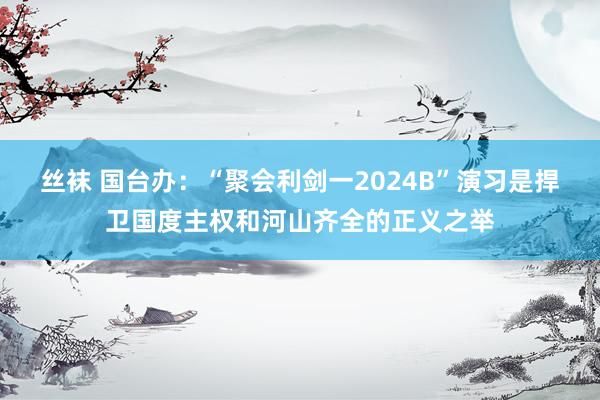 丝袜 国台办：“聚会利剑一2024B”演习是捍卫国度主权和河山齐全的正义之举