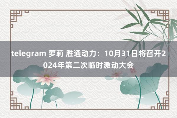 telegram 萝莉 胜通动力：10月31日将召开2024年第二次临时激动大会