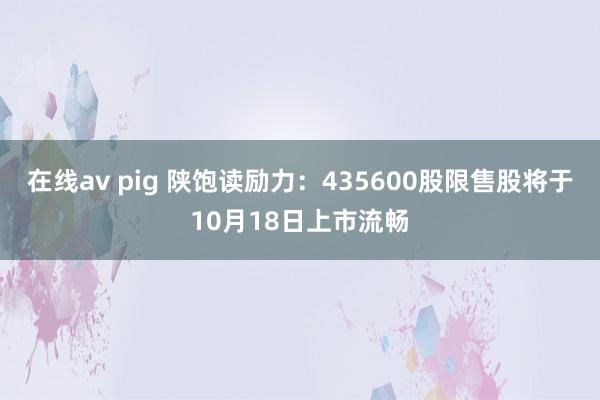 在线av pig 陕饱读励力：435600股限售股将于10月18日上市流畅