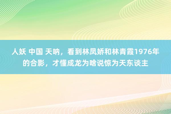 人妖 中国 天呐，看到林凤娇和林青霞1976年的合影，才懂成龙为啥说惊为天东谈主