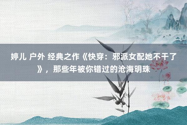 婷儿 户外 经典之作《快穿：邪派女配她不干了》，那些年被你错过的沧海明珠