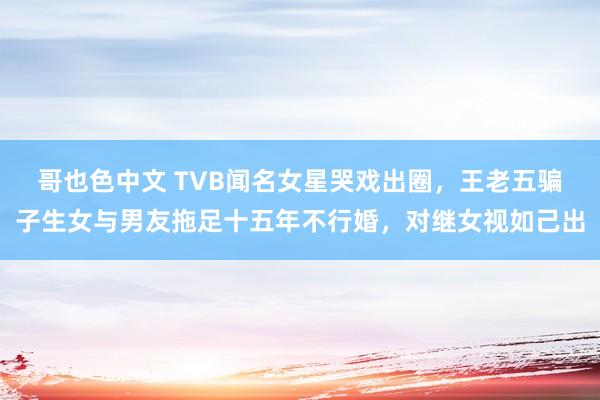 哥也色中文 TVB闻名女星哭戏出圈，王老五骗子生女与男友拖足十五年不行婚，对继女视如己出