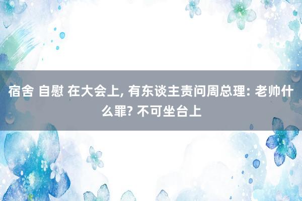 宿舍 自慰 在大会上， 有东谈主责问周总理: 老帅什么罪? 不可坐台上