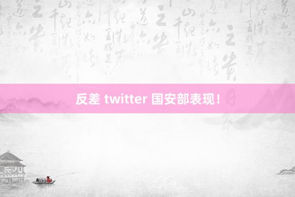 反差 twitter 国安部表现！